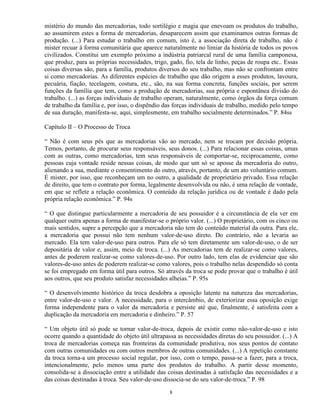 mistério do mundo das mercadorias, todo sortilégio e magia que enevoam os produtos do trabalho,
ao assumirem estes a forma de mercadorias, desaparecem assim que examinamos outras formas de
produção. (...) Para estudar o trabalho em comum, isto é, a associação direta de trabalho, não é
mister recuar à forma comunitária que aparece naturalmente no limiar da história de todos os povos
civilizados. Constitui um exemplo próximo a indústria patriarcal rural de uma família camponesa,
que produz, para as próprias necessidades, trigo, gado, fio, tela de linho, peças de roupa etc.. Essas
coisas diversas são, para a família, produtos diversos do seu trabalho, mas não se confrontam entre
si como mercadorias. As diferentes espécies de trabalho que dão origem a esses produtos, lavoura,
pecuária, fiação, tecelagem, costura, etc., são, na sua forma concreta, funções sociais, por serem
funções da família que tem, como a produção de mercadorias, sua própria e espontânea divisão do
trabalho. (...) as forças individuais de trabalho operam, naturalmente, como órgãos da força comum
de trabalho da família e, por isso, o dispêndio das forças individuais de trabalho, medido pelo tempo
de sua duração, manifesta-se, aqui, simplesmente, em trabalho socialmente determinados.” P. 84ss

Capítulo II – O Processo de Troca

“ Não é com seus pés que as mercadorias vão ao mercado, nem se trocam por decisão própria.
Temos, portanto, de procurar seus responsáveis, seus donos. (...) Para relacionar essas coisas, umas
com as outras, como mercadorias, tem seus responsáveis de comportar-se, reciprocamente, como
pessoas cuja vontade reside nessas coisas, de modo que um só se aposse da mercadoria do outro,
alienando a sua, mediante o consentimento do outro, através, portanto, de um ato voluntário comum.
É mister, por isso, que reconheçam um no outro, a qualidade de proprietário privado. Essa relação
de direito, que tem o contrato por forma, legalmente desenvolvida ou não, é uma relação de vontade,
em que se reflete a relação econômica. O conteúdo da relação jurídica ou de vontade é dado pela
própria relação econômica.” P. 94s

“ O que distingue particularmente a mercadoria de seu possuidor é a circunstância de ela ver em
qualquer outra apenas a forma de manifestar-se o próprio valor. (...) O proprietário, com os cinco ou
mais sentidos, supre a percepção que a mercadoria não tem do conteúdo material da outra. Para ele,
a mercadoria que possui não tem nenhum valor-de-uso direto. Do contrário, não a levaria ao
mercado. Ela tem valor-de-uso para outros. Para ele só tem diretamente um valor-de-uso, o de ser
depositária de valor e, assim, meio de troca. (...) As mercadorias tem de realizar-se como valores,
antes de poderem realizar-se como valores-de-uso. Por outro lado, tem elas de evidenciar que são
valores-de-uso antes de poderem realizar-se como valores, pois o trabalho nelas despendido só conta
se foi empregado em forma útil para outros. Só através da troca se pode provar que o trabalho é útil
aos outros, que seu produto satisfaz necessidades alheias.” P. 95s

“ O desenvolvimento histórico da troca desdobra a oposição latente na natureza das mercadorias,
entre valor-de-uso e valor. A necessidade, para o intercâmbio, de exteriorizar essa oposição exige
forma independente para o valor da mercadoria e persiste até que, finalmente, é satisfeita com a
duplicação da mercadoria em mercadoria e dinheiro.” P. 57

“ Um objeto útil só pode se tornar valor-de-troca, depois de existir como não-valor-de-uso e isto
ocorre quando a quantidade do objeto útil ultrapassa as necessidades diretas do seu possuidor. (...) A
troca de mercadorias começa nas fronteiras da comunidade produtiva, nos seus pontos de contato
com outras comunidades ou com outros membros de outras comunidades. (...) A repetição constante
da troca torna-a um processo social regular, por isso, com o tempo, passa-se a fazer, para a troca,
intencionalmente, pelo menos uma parte dos produtos do trabalho. A partir desse momento,
consolida-se a dissociação entre a utilidade das coisas destinadas à satisfação das necessidades e a
das coisas destinadas à troca. Seu valor-de-uso dissocia-se do seu valor-de-troca.” P. 98

                                                  8
 