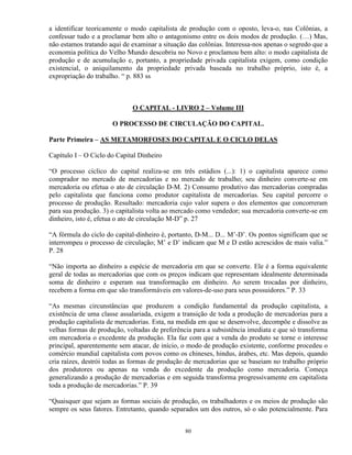 a identificar teoricamente o modo capitalista de produção com o oposto, leva-o, nas Colônias, a
confessar tudo e a proclamar bem alto o antagonismo entre os dois modos de produção. (…) Mas,
não estamos tratando aqui de examinar a situação das colônias. Interessa-nos apenas o segredo que a
economia política do Velho Mundo descobriu no Novo e proclamou bem alto: o modo capitalista de
produção e de acumulação e, portanto, a propriedade privada capitalista exigem, como condição
existencial, o aniquilamento da propriedade privada baseada no trabalho próprio, isto é, a
expropriação do trabalho. “ p. 883 ss



                             O CAPITAL - LIVRO 2 – Volume III

                      O PROCESSO DE CIRCULAÇÃO DO CAPITAL.

Parte Primeira – AS METAMORFOSES DO CAPITAL E O CICLO DELAS

Capítulo I – O Ciclo do Capital Dinheiro

“O processo cíclico do capital realiza-se em três estádios (...): 1) o capitalista aparece como
comprador no mercado de mercadorias e no mercado de trabalho; seu dinheiro converte-se em
mercadoria ou efetua o ato de circulação D-M. 2) Consumo produtivo das mercadorias compradas
pelo capitalista que funciona como produtor capitalista de mercadorias. Seu capital percorre o
processo de produção. Resultado: mercadoria cujo valor supera o dos elementos que concorreram
para sua produção. 3) o capitalista volta ao mercado como vendedor; sua mercadoria converte-se em
dinheiro, isto é, efetua o ato de circulação M-D” p. 27

“A fórmula do ciclo do capital-dinheiro é, portanto, D-M... D... M’-D’. Os pontos significam que se
interrompeu o processo de circulação; M’ e D’ indicam que M e D estão acrescidos de mais valia.”
P. 28

“Não importa ao dinheiro a espécie de mercadoria em que se converte. Ele é a forma equivalente
geral de todas as mercadorias que com os preços indicam que representam idealmente determinada
soma de dinheiro e esperam sua transformação em dinheiro. Ao serem trocadas por dinheiro,
recebem a forma em que são transformáveis em valores-de-uso para seus possuidores.” P. 33

“As mesmas circunstâncias que produzem a condição fundamental da produção capitalista, a
existência de uma classe assalariada, exigem a transição de toda a produção de mercadorias para a
produção capitalista de mercadorias. Esta, na medida em que se desenvolve, decompõe e dissolve as
velhas formas de produção, voltadas de preferência para a subsistência imediata e que só transforma
em mercadoria o excedente da produção. Ela faz com que a venda do produto se torne o interesse
principal, aparentemente sem atacar, de início, o modo de produção existente, conforme procedeu o
comércio mundial capitalista com povos como os chineses, hindus, árabes, etc. Mas depois, quando
cria raízes, destrói todas as formas de produção de mercadorias que se baseiam no trabalho próprio
dos produtores ou apenas na venda do excedente da produção como mercadoria. Começa
generalizando a produção de mercadorias e em seguida transforma progressivamente em capitalista
toda a produção de mercadorias.” P. 39

“Quaisquer que sejam as formas sociais de produção, os trabalhadores e os meios de produção são
sempre os seus fatores. Entretanto, quando separados um dos outros, só o são potencialmente. Para


                                                80
 