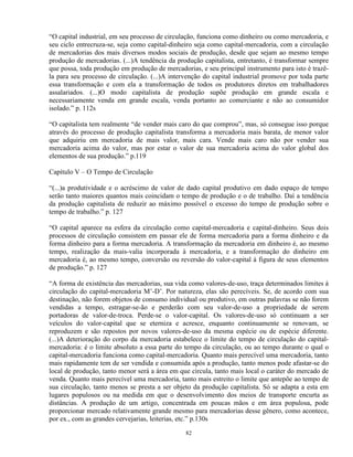 “O capital industrial, em seu processo de circulação, funciona como dinheiro ou como mercadoria, e
seu ciclo entrecruza-se, seja como capital-dinheiro seja como capital-mercadoria, com a circulação
de mercadorias dos mais diversos modos sociais de produção, desde que sejam ao mesmo tempo
produção de mercadorias. (...)A tendência da produção capitalista, entretanto, é transformar sempre
que possa, toda produção em produção de mercadorias, e seu principal instrumento para isto é trazê-
la para seu processo de circulação. (...)A intervenção do capital industrial promove por toda parte
essa transformação e com ela a transformação de todos os produtores diretos em trabalhadores
assalariados. (...)O modo capitalista de produção supõe produção em grande escala e
necessariamente venda em grande escala, venda portanto ao comerciante e não ao consumidor
isolado.” p. 112s

“O capitalista tem realmente “de vender mais caro do que comprou”, mas, só consegue isso porque
através do processo de produção capitalista transforma a mercadoria mais barata, de menor valor
que adquiriu em mercadoria de mais valor, mais cara. Vende mais caro não por vender sua
mercadoria acima do valor, mas por estar o valor de sua mercadoria acima do valor global dos
elementos de sua produção.” p.119

Capítulo V – O Tempo de Circulação

“(...)a produtividade e o acréscimo de valor de dado capital produtivo em dado espaço de tempo
serão tanto maiores quantos mais coincidam o tempo de produção e o de trabalho. Daí a tendência
da produção capitalista de reduzir ao máximo possível o excesso do tempo de produção sobre o
tempo de trabalho.” p. 127

“O capital aparece na esfera da circulação como capital-mercadoria e capital-dinheiro. Seus dois
processos de circulação consistem em passar ele de forma mercadoria para a forma dinheiro e da
forma dinheiro para a forma mercadoria. A transformação da mercadoria em dinheiro é, ao mesmo
tempo, realização da mais-valia incorporada à mercadoria, e a transformação do dinheiro em
mercadoria é, ao mesmo tempo, conversão ou reversão do valor-capital à figura de seus elementos
de produção.” p. 127

“A forma de existência das mercadorias, sua vida como valores-de-uso, traça determinados limites à
circulação do capital-mercadoria M’-D’. Por natureza, elas são perecíveis. Se, de acordo com sua
destinação, não forem objetos de consumo individual ou produtivo, em outras palavras se não forem
vendidas a tempo, estragar-se-ão e perderão com seu valor-de-uso a propriedade de serem
portadoras de valor-de-troca. Perde-se o valor-capital. Os valores-de-uso só continuam a ser
veículos do valor-capital que se eterniza e acresce, enquanto continuamente se renovam, se
reproduzem e são repostos por novos valores-de-uso da mesma espécie ou de espécie diferente.
(...)A deterioração do corpo da mercadoria estabelece o limite do tempo de circulação do capital-
mercadoria: é o limite absoluto a essa parte do tempo da circulação, ou ao tempo durante o qual o
capital-mercadoria funciona como capital-mercadoria. Quanto mais perecível uma mercadoria, tanto
mais rapidamente tem de ser vendida e consumida após a produção, tanto menos pode afastar-se do
local de produção, tanto menor será a área em que circula, tanto mais local o caráter do mercado de
venda. Quanto mais perecível uma mercadoria, tanto mais estreito o limite que antepõe ao tempo de
sua circulação, tanto menos se presta a ser objeto da produção capitalista. Só se adapta a esta em
lugares populosos ou na medida em que o desenvolvimento dos meios de transporte encurta as
distâncias. A produção de um artigo, concentrada em poucas mãos e em área populosa, pode
proporcionar mercado relativamente grande mesmo para mercadorias desse gênero, como acontece,
por ex., com as grandes cervejarias, leiterias, etc.” p.130s

                                                82
 