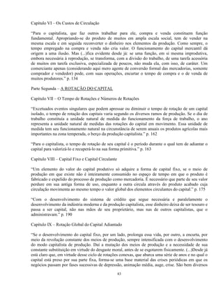 Capítulo VI – Os Custos de Circulação

“Para o capitalista, que faz outros trabalhar para ele, compra e venda constituem função
fundamental. Apropriando-se do produto de muitos em ampla escala social, tem de vender na
mesma escala e em seguida reconverter o dinheiro nos elementos da produção. Como sempre, o
tempo empregado na compra e venda não cria valor. O funcionamento do capital mercantil dá
origem a uma ilusão. Mas (...)fica evidente desde já: se uma função, em si mesma improdutiva,
embora necessária à reprodução, se transforma, com a divisão do trabalho, de uma tarefa acessória
de muitos em tarefa exclusiva, especializada de poucos, não muda ela, com isso, de caráter. Um
comerciante apenas (considerando aqui mero agente de conversão formal das mercadorias, somente
comprador e vendedor) pode, com suas operações, encurtar o tempo de compra e o de venda de
muitos produtores.” p. 134

Parte Segunda – A ROTAÇÃO DO CAPITAL

Capítulo VII – O Tempo de Rotações e Números de Rotações

“Excetuados eventos singulares que podem apressar ou diminuir o tempo de rotação de um capital
isolado, o tempo de rotação dos capitais varia segundo os diversos ramos de produção. Se o dia de
trabalho constituía a unidade natural de medida do funcionamento da força de trabalho, o ano
representa a unidade natural de medidas das rotações do capital em movimento. Essa unidade de
medida tem seu funcionamento natural na circunstância de serem anuais os produtos agrícolas mais
importantes na zona temperada, o berço da produção capitalista.” p. 162

“Para o capitalista, o tempo de rotação de seu capital é o período durante o qual tem de adiantar o
capital para valorizá-lo e recuperá-lo na sua forma primitiva.” p. 163

Capítulo VIII – Capital Fixo e Capital Circulante

“Um elemento do valor do capital produtivo só adquire a forma de capital fixo, se o meio de
produção em que existe não é inteiramente consumido no espaço de tempo em que o produto é
fabricado e expelido do processo de produção como mercadoria. É necessário que parte de seu valor
perdure em sua antiga forma de uso, enquanto a outra circula através do produto acabado cuja
circulação movimenta ao mesmo tempo o valor global dos elementos circulantes do capital.” p. 175

“Com o desenvolvimento do sistema de crédito que segue necessária e paralelamente o
desenvolvimento da indústria moderna e da produção capitalista, esse dinheiro deixa de ser tesouro e
passa a ser capital, não nas mãos de seu proprietário, mas nas de outros capitalistas, que o
administravam.” p. 190

Capítulo IX – Rotação Global do Capital Adiantado

“Se o desenvolvimento do capital fixo, por um lado, prolonga essa vida, por outro, a encurta, por
meio da revolução constante dos meios de produção, sempre intensificada com o desenvolvimento
do modo capitalista de produção. Daí a mutação dos meios de produção e a necessidade de sua
constante substituição em virtude do desgaste moral, antes de se esgotarem fisicamente. (...)Desde já
está claro que, em virtude desse ciclo de rotações conexas, que abarca uma série de anos e no qual o
capital está preso por sua parte fixa, forma-se uma base material das crises periódicas em que os
negócios passam por fases sucessivas de depressão, animação média, auge, crise. São bem diversos

                                                    83
 