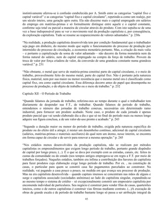 instintivamente aferrou-se à confusão estabelecida por A. Smith entre as categorias “capital fixo e
capital variável” e as categorias “capital fixo e capital circulante”, repetindo-a como um realejo, por
um século inteiro, uma geração após outra. Ela não discerne mais o capital empregado em salários
do emprego em matérias-primas e só formalmente distingue entre aquele e o capital constante,
conforme seja total ou parcial a maneira de circular através do produto. Com isto sepulta-se de uma
vez a base indispensável para se ver o movimento real da produção capitalista e, por conseqüência,
da exploração capitalista. Tudo se resume ao reaparecimento de valores adiantados.” p. 230s

“Na realidade, a produção capitalista desenvolvida tem por condição fundamental que o trabalhador
seja pago em dinheiro, do mesmo modo que supõe o funcionamento do processo de produção por
intermédio do processo de circulação, a economia monetária portanto. Mas, a criação da mais valia
– e portanto a capitalização da soma de valor adiantado – não decorre da forma monetária nem da
forma natural do salário, nem do capital empregado na compra da força de trabalho. Provem da
troca de valor por força criadora de valor, da conversão de uma grandeza constante numa grandeza
variável.” p. 231

“Não obstante, o metal que serve de matéria-prima constitui parte do capital circulante, e o meio de
trabalho, provavelmente feito do mesmo metal, parte do capital fixo. Não é portanto pela natureza
física, material, nem por sua maior ou menor resistência que o mesmo metal ora é classificado como
capital fixo, ora como capital circulante. Essa diferença decorre antes do papel que desempenha no
processo de produção, o de objeto de trabalho ou o meio de trabalho.” p. 232

Capítulo XII – O Período de Trabalho

“Quando falamos da jornada de trabalho, referimo-nos ao tempo durante o qual o trabalhador tem
diariamente de despender sua F.T., de trabalhar. Quando falamos de período de trabalho,
entendemos o número das jornadas de trabalho conexas, necessárias em determinado ramo
industrial, para fornecer um produto acabado. Neste caso, o produto de cada jornada é apenas
produto parcial que vai sendo elaborado dia a dia e que só no final do período mais ou menos longo
adquire sua figura conclusa, a de um valor-de-uso pronto e acabado.” p. 243

“Segundo a duração maior ou menor do período de trabalho, exigida pela natureza específica do
produto ou do efeito útil a atingir, é mister um desembolso contínuo, adicional de capital circulante
(salários, matérias-primas e materiais auxiliares) do qual nem um átomo, nesse ínterim, se encontra
em forma capaz de circular e de servir para renovar a mesma operação.” p. 245

“Nos estádios menos desenvolvidos da produção capitalista, não se realizam por métodos
capitalistas os empreendimentos que exigem longo período de trabalho, portanto grande dispêndio
de capital por longo prazo, (...). É o que se dava por exemplo com as estradas, canais, etc. feitos às
custas da comunidade ou do estado (nos tempos antigos empregava-se em regra a F.T. por meio de
trabalhos forçados). Naqueles estádios, também era ínfima a contribuição dos haveres do capitalista
para fazer produtos cuja elaboração exige longo período de trabalho. Por ex. , na construção de
casas, o particular para quem se constrói casa faz pagamentos parcelados ao construtor. Na
realidade, vai pagando a casa pouco a pouco, na medida em que avança seu processo de produção.
Mas na era capitalista desenvolvida – quando capitais imensos se concentram nas mãos de alguns e
surge o capitalista associado (sociedades anônimas) ao lado do capitalista singular, expandindo-se
ao mesmo tempo o sistema de crédito – só excepcionalmente constrói um empresário capitalista por
encomenda individual de particulares. Seu negócio é construir para vender filas de casas, quarteirões
inteiros, como o de outros capitalistas é construir vias férreas mediante contrato. (...)A execução de
obras de grande escala e de período de trabalho bastante longo só passa a ser atribuição integral da

                                                  85
 