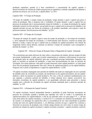 produção capitalista, quando já é bem considerável a concentração do capital, quando o
desenvolvimento do sistema de crédito proporciona ao capitalista o cômodo expediente de adiantar e
portanto de arriscar, em vez de seu, o capital alheio.” p. 247s

Capítulo XIII – O Tempo de Produção

“O tempo de trabalho é sempre tempo de produção, tempo durante o qual o capital está preso à
esfera de produção. Mas a recíproca não é verdadeira. O tempo durante o qual o capital fica no
processo de produção não é necessariamente tempo de trabalho. (...)o tempo de produção do capital
adiantado consiste em dois períodos: um período em que o capital está no processo de trabalho e um
segundo período em que sua forma de existência, a de produto inacabado, está exposto à ação de
processos naturais, fora do processo de trabalho.” p.252s

Capítulo XIV – O Tempo de Circulação

“O tempo de rotação do capital é igual à soma do tempo de produção e o do tempo de circulação.
(...)Um segmento do tempo de circulação, e o relativamente mais decisivo, consiste no tempo que
demora a venda, a época em que o capital está na condição de capital-mercadoria. Em função da
magnitude relativa dessa demora, aumenta ou diminui o tempo de circulação e por conseguinte o
período de rotação.” p. 263s

       Capítulo XV – Efeito do Tempo de Rotação Sobre a Magnitude do Capital Adiantado

“Os economistas que nada oferecem de claro sobre o mecanismo da rotação, deixam sempre de lado
esse ponto fundamental, a saber, que só pode comprometer-se contínua e efetivamente no processo
de produção parte do capital industrial, para que a produção prossiga ininterrupta. Enquanto uma
parte se encontra no período de produção, a outra tem necessariamente de estar no período de
circulação. Em outras palavras: uma parte só pode funcionar como capital produtivo, se outra parte
ficar fora da produção propriamente dita sob a forma de capital-mercadoria ou de capital-dinheiro.
Esquecer isto é omitir a importância e o papel do capital-dinheiro.” p.282

“O capital circulante empregado num período de trabalho não pode ser empregado em novo período
de trabalho antes de concluída sua rotação, de transformar-se em capital-mercadoria, daí em capital-
dinheiro e deste novamente em capital produtivo. Por isso, a fim de continuar imediatamente com
um segundo, o primeiro período de trabalho, é mister adiantar novo capital, convertê-lo nos
elementos circulantes do capital produtivo e em quantidade suficiente para preencher a lacuna
surgida com o período de circulação do capital circulante adiantado para o primeiro período de
trabalho.” p. 295

Capítulo XVI – A Rotação do Capital Variável

“O capital circulante variável despendido durante a produção só pode funcionar novamente no
processo de circulação, quando o produto que reproduz seu valor se vende e se transforma de
capital-mercadoria em capital-dinheiro, a fim de ser utilizado outra vez para pagar F.T.. (...)O que
essas duas partes do capital circulante, a variável (F.T.) e constante (as matérias de produção), tem
de comum e as distingue do capital-fixo não é a circunstância de seu valor transferido ao produto
circular por meio do capital-mercadoria. (...)A diferença consiste em que o capital fixo continua a
funcionar no processo de produção com a feição antiga durante um ciclo mais ou menos longo de
períodos de rotação do capital circulante (=capital circulante constante + capital circulante variável),


                                                  86
 