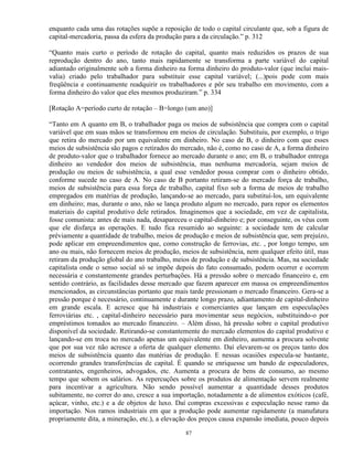 enquanto cada uma das rotações supõe a reposição de todo o capital circulante que, sob a figura de
capital-mercadoria, passa da esfera da produção para a da circulação.” p. 312

“Quanto mais curto o período de rotação do capital, quanto mais reduzidos os prazos de sua
reprodução dentro do ano, tanto mais rapidamente se transforma a parte variável do capital
adiantado originalmente sob a forma dinheiro na forma dinheiro do produto-valor (que inclui mais-
valia) criado pelo trabalhador para substituir esse capital variável; (...)pois pode com mais
freqüência e continuamente readquirir os trabalhadores e pôr seu trabalho em movimento, com a
forma dinheiro do valor que eles mesmos produziram.” p. 334

[Rotação A=período curto de rotação – B=longo (um ano)]

“Tanto em A quanto em B, o trabalhador paga os meios de subsistência que compra com o capital
variável que em suas mãos se transformou em meios de circulação. Substituiu, por exemplo, o trigo
que retira do mercado por um equivalente em dinheiro. No caso de B, o dinheiro com que esses
meios de subsistência são pagos e retirados do mercado, não é, como no caso de A, a forma dinheiro
de produto-valor que o trabalhador fornece ao mercado durante o ano; em B, o trabalhador entrega
dinheiro ao vendedor dos meios de subsistência, mas nenhuma mercadoria, sejam meios de
produção ou meios de subsistência, a qual esse vendedor possa comprar com o dinheiro obtido,
conforme sucede no caso de A. No caso de B portanto retiram-se do mercado força de trabalho,
meios de subsistência para essa força de trabalho, capital fixo sob a forma de meios de trabalho
empregados em matérias de produção, lançando-se ao mercado, para substituí-los, um equivalente
em dinheiro; mas, durante o ano, não se lança produto algum no mercado, para repor os elementos
materiais do capital produtivo dele retirados. Imaginemos que a sociedade, em vez de capitalista,
fosse comunista: antes de mais nada, desapareceu o capital-dinheiro e; por conseguinte, os véus com
que ele disfarça as operações. E tudo fica resumido ao seguinte: a sociedade tem de calcular
préviamente a quantidade de trabalho, meios de produção e meios de subsistência que, sem prejuízo,
pode aplicar em empreendimentos que, como construção de ferrovias, etc. , por longo tempo, um
ano ou mais, não fornecem meios de produção, meios de subsistência, nem qualquer efeito útil, mas
retiram da produção global do ano trabalho, meios de produção e de subsistência. Mas, na sociedade
capitalista onde o senso social só se impõe depois do fato consumado, podem ocorrer e ocorrem
necessária e constantemente grandes perturbações. Há a pressão sobre o mercado financeiro e, em
sentido contrário, as facilidades desse mercado que fazem aparecer em massa os empreendimentos
mencionados, as circunstâncias portanto que mais tarde pressionam o mercado financeiro. Gera-se a
pressão porque é necessário, continuamente e durante longo prazo, adiantamento de capital-dinheiro
em grande escala. E acresce que há industriais e comerciantes que lançam em especulações
ferroviárias etc. , capital-dinheiro necessário para movimentar seus negócios, substituindo-o por
empréstimos tomados ao mercado financeiro. – Além disso, há pressão sobre o capital produtivo
disponível da sociedade. Retirando-se constantemente do mercado elementos do capital produtivo e
lançando-se em troca no mercado apenas um equivalente em dinheiro, aumenta a procura solvente
que por sua vez não acresce a oferta de qualquer elemento. Daí elevarem-se os preços tanto dos
meios de subsistência quanto das matérias de produção. E nessas ocasiões especula-se bastante,
ocorrendo grandes transferências de capital. É quando se enriquesse um bando de especuladores,
contratantes, engenheiros, advogados, etc. Aumenta a procura de bens de consumo, ao mesmo
tempo que sobem os salários. As repercuções sobre os produtos de alimentação servem realmente
para incentivar a agricultura. Não sendo possível aumentar a quantidade desses produtos
subitamente, no correr do ano, cresce a sua importação, notadamente a de alimentos exóticos (café,
açúcar, vinho, etc.) e a de objetos de luxo. Daí compras excessivas e especulação nesse ramo da
importação. Nos ramos industriais em que a produção pode aumentar rapidamente (a manufatura
propriamente dita, a mineração, etc.), a elevação dos preços causa expansão imediata, pouco depois

                                                87
 