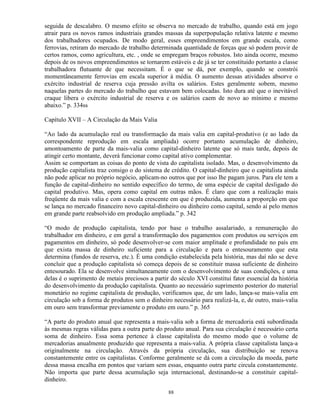 seguida de descalabro. O mesmo efeito se observa no mercado de trabalho, quando está em jogo
atrair para os novos ramos industriais grandes massas da superpopulação relativa latente e mesmo
dos trabalhadores ocupados. De modo geral, esses empreendimentos em grande escala, como
ferrovias, retiram do mercado de trabalho determinada quantidade de forças que só podem provir de
certos ramos, como agricultura, etc. , onde se empregam braços robustos. Isto ainda ocorre, mesmo
depois de os novos empreendimentos se tornarem estáveis e de já se ter constituido portanto a classe
trabalhadora flutuante de que necessitam. É o que se dá, por exemplo, quando se constrói
momentâneamente ferrovias em escala superior à média. O aumento dessas atividades absorve o
exército industrial de reserva cuja pressão avilta os salários. Estes geralmente sobem, mesmo
naquelas partes do mercado do trabalho que estavam bem colocadas. Isto dura até que o inevitável
craque libera o exército industrial de reserva e os salários caem de novo ao mínimo e mesmo
abaixo.” p. 334ss

Capítulo XVII – A Circulação da Mais Valia

“Ao lado da acumulação real ou transformação da mais valia em capital-produtivo (e ao lado da
correspondente reprodução em escala ampliada) ocorre portanto acumulação de dinheiro,
amontoamento de parte da mais-valia como capital-dinheiro latente que só mais tarde, depois de
atingir certo montante, deverá funcionar como capital ativo complementar.
Assim se comportam as coisas do ponto de vista do capitalista isolado. Mas, o desenvolvimento da
produção capitalista traz consigo o do sistema de crédito. O capital-dinheiro que o capitalista ainda
não pode aplicar no próprio negócio, aplicam-no outros que por isso lhe pagam juros. Para ele tem a
função de capital-dinheiro no sentido específico do termo, de uma espécie de capital desligado do
capital produtivo. Mas, opera como capital em outras mãos. É claro que com a realização mais
freqüente da mais valia e com a escala crescente em que é produzida, aumenta a proporção em que
se lança no mercado financeiro novo capital-dinheiro ou dinheiro como capital, sendo aí pelo menos
em grande parte reabsolvido em produção ampliada.” p. 342

“O modo de produção capitalista, tendo por base o trabalho assalariado, a remuneração do
trabalhador em dinheiro, e em geral a transformação dos pagamentos com produtos ou serviços em
pagamentos em dinheiro, só pode desenvolver-se com maior amplitude e profundidade no país em
que exista massa de dinheiro suficiente para a circulação e para o entesouramento que esta
determina (fundos de reserva, etc.). É uma condição estabelecida pela história, mas daí não se deve
concluir que a produção capitalista só começa depois de se constituir massa suficiente de dinheiro
entesourado. Ela se desenvolve simultaneamente com o desenvolvimento de suas condições, e uma
delas é o suprimento de metais preciosos a partir do século XVI constitui fator essencial da história
do desenvolvimento da produção capitalista. Quanto ao necessário suprimento posterior do material
monetário no regime capitalista de produção, verificamos que, de um lado, lança-se mais-valia em
circulação sob a forma de produtos sem o dinheiro necessário para realizá-la, e, de outro, mais-valia
em ouro sem transformar previamente o produto em ouro.” p. 365

“A parte do produto anual que representa a mais-valia sob a forma de mercadoria está subordinada
às mesmas regras válidas para a outra parte do produto anual. Para sua circulação é necessário certa
soma de dinheiro. Essa soma pertence à classe capitalista do mesmo modo que o volume de
mercadorias anualmente produzido que representa a mais-valia. A própria classe capitalista lança-a
originalmente na circulação. Através da própria circulação, sua distribuição se renova
constantemente entre os capitalistas. Conforme geralmente se dá com a circulação da moeda, parte
dessa massa encalha em pontos que variam sem essas, enquanto outra parte circula constantemente.
Não importa que parte dessa acumulação seja internacional, destinando-se a constituir capital-
dinheiro.

                                                 88
 