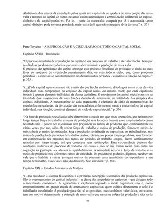 Abstraímos dos azares da circulação pelos quais um capitalista se apodera de uma porção da mais-
valia e mesmo do capital de outro, havendo assim acumulação e centralização unilaterais de capital-
dinheiro e de capital-produtivo. Por ex. , parte da mais-valia usurpada por A e acumulada como
capital-dinheiro pode ser uma porção da mais-valia de B que não conseguiu tê-la de volta.” p. 371




Parte Terceira – A REPRODUÇÃO E A CIRCULAÇÃO DE TODO O CAPITAL SOCIAL

Capítulo XVIII – Introdução

“O processo imediato de reprodução do capital é seu processo de trabalho e de valorização. Tem por
resultado o produto-mercadoria e por motivo determinante a produção de mais valia.
O processo de reprodução do capital abrange esse processo imediato de produção e ainda as duas
fases do processo de circulação propriamente dita, ou seja todo o ciclo, que, como processo
periódico – a renovar-se constantemente em determinados períodos – constitui a rotação do capital.”
p. 375

“(...)Cada capital separadamente não é mais do que fração autônoma, dotada por assim dizer de vida
individual, mas componente do conjunto do capital social, do mesmo modo que cada capitalista
isolado é apenas elemento individual da classe capitalista. O movimento do capital social consiste na
totalidade dos movimentos de suas frações dotadas de autonomia, na totalidade das rotações dos
capitais individuais. A metamorfose de cada mercadoria é elemento de série de metarmofoses do
mundo das mercadorias, da circulação das mercadorias, e do mesmo modo a metarmofose do capital
individual, sua rotação, constitui elemento do ciclo do capital social.” p. 376

“Na base da produção socializada cabe determinar a escala em que essas operações, que retiram por
longo tempo força de trabalho e meios de produção sem fornecer durante esse tempo produto como
resultado útil – podem ser executadas sem prejudicar os ramos de produção que, continuamente ou
várias vezes por ano, além de retirar força de trabalho e meios de produção, fornecem meios de
subsistência e meios de produção. Seja a produção socializada ou capitalista, os trabalhadores, nos
ramos de produção de períodos de trabalho curtos, retiram por pouco tempo produtos, sem fornecer
em compensação seu produto; nos ramos de períodos de trabalho longos, fazem continuamente
retiradas por longo tempo, até que comecem suas restituições. Essa circunstância decorre das
condições materiais do processo de trabalho em causa e não de sua forma social. Não entra em
cogitação na produção socializada o capital-dinheiro. A sociedade reparte a força de trabalho e os
meios de produção nos diferentes ramos de atividade. Os produtores poderão, digamos, receber um
vale que o habilita a retirar estoques sociais de consumo uma quantidade correspondente a seu
tempo de trabalho. Esses vales não são dinheiro. Não circulam.” p. 382s

Capítulo XIX – Estudos Anteriores da Matéria.

“(...)na realidade o sistema fisiocrático é a primeira concepção sistemática da produção capitalista.
São os representantes do capital industrial – a classe dos arrendatários agrícolas – que dirigem todo
o movimento econômico. A agricultura é explorada segundo o modo capitalista, isto é, como
empreendimento em grande escala do arrendatário capitalista; quem cultiva diretamente o solo é o
trabalhador assalariado. A produção gera não só artigos úteis, mas também o valor deles; entretanto,
tem por motivo determinante a obtenção da mais-valia que nasce na esfera da produção e não na da

                                                 89
 
