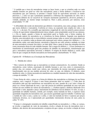 “ A medida que a troca de mercadorias rompe os laços locais, e que se cristaliza cada vez mais
trabalho humano em geral no valor das mercadorias, passa a forma dinheiro a localizar-se nas
mercadorias que, por natureza, se prestam à função social de equivalente universal, os metais
preciosos. (...) uma vez que é puramente quantitativa a diferença das magnitudes de valor, tem a
mercadoria dinheiro de ser suscetível de variações meramente quantitativas, divisível, portanto, à
vontade, podendo, ao mesmo tempo recompor-se. Ouro e prata, possuem, por natureza, essas
propriedades.” P. 100

“ A dificuldade não reside em demonstrar que dinheiro é mercadoria, mas como, porque, através de
que meios dinheiro é mercadoria. Conforme já vimos, na expressão mais simples do valor, x da
merc. A = y da merc. B, a coisa(B), que representa a magnitude de valor da outra(A), parece possuir
a forma de equivalente independentemente dessa relação, como propriedade social de sua natureza.
(...) Ela se impôs, quando a forma de equivalente geral se fundiu com a forma corpórea de
determinada espécie de mercadoria ou se cristalizou na forma dinheiro. Segundo essa aparência
ilusória, uma mercadoria não se torna dinheiro somente porque todas as outras nela representam seu
valor, mas, ao contrário, todas as demais nela expressam seus valores, porque ela é dinheiro. (...) As
mercadorias, então, sem nada fazerem, encontram a figura do seu valor, pronta e acabada, no corpo
de uma mercadoria existente fora delas e ao lado delas. Ouro e prata já saem das entranhas da terra
como encarnação direta de todo trabalho humano. Daí a magia do dinheiro. (...) Esses fenômenos se
manifestam na transformação geral dos produtos do trabalho em mercadorias, transformação que
gera a mercadoria equivalente universal, o dinheiro. O enigma do fetiche dinheiro é, assim, nada
mais do que o enigma do fetiche mercadoria em forma patente e deslumbrante.” P. 102ss

Capítulo III – O Dinheiro ou a Circulação das Mercadorias

   1. Medida dos valores

“ Não é através do dinheiro que as mercadorias se tornam comensuráveis. Ao contrário. Sendo as
mercadorias, como valores, encarnação de trabalho humano e, por isso, entre si comensuráveis,
podem elas, em comum, medir seus valores, por intermédio da mesma mercadoria específica,
transformando esta em sua medida universal do valor, ou seja, em dinheiro. O dinheiro, como
medida do valor, é a forma necessária de manifestar-se a medida imanente do valor das mercadorias,
o tempo de trabalho.” P. 106

“ Como forma do valor, o preço ou a forma do dinheiro das mercadorias se distingue da sua forma
corpórea, real e tangível. O preço é uma forma puramente ideal ou mental. (...) Todo dono de
mercadoria sabe que não transformou sua mercadoria em ouro, quando dá a seu valor a forma de
preço ou a forma idealizada de ouro, e que não precisa de nenhuma quantidade de ouro real para
estimar em ouro milhões de valores de mercadorias. (...) Embora apenas o dinheiro idealizado sirva
para medir o valor, depende o preço, inteiramente da substância real do dinheiro. O valor, ou seja, a
quantidade de trabalho humano, contida, por exemplo, numa tonelada de ferro, é expresso numa
quantidade imaginária da mercadoria ouro, que encerra quantidade igual de trabalho. Conforme seja
a medida do valor o ouro, a prata ou o cobre, o valor da tonelada de ferro é expresso por preços
totalmente diversos, ou é representado por quantidades inteiramente diversas de ouro, prata ou
cobre.” P. 107s

“ O preço é a designação monetária do trabalho corporificado na mercadoria. (...) Mas, se o preço,
ao revelar a magnitude do valor da mercadoria, revela a relação de troca da mercadoria com o
dinheiro, não decorre daí necessariamente a reciproca de que o preço, ao revelar a relação de troca

                                                  9
 
