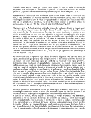 circulação. Entre as três classes que figuram como agentes do processo social de reprodução
propulsado pela circulação, o arrendatário capitalista, o explorador imediato do trabalho
“produtivo”, o produtor da mais-valia, se distingue dos que apenas dela se apropriam.” p. 385

“O trabalhador, o vendedor da força de trabalho, recebe o valor dela na forma de salário. Em suas
mãos, a força de trabalho não passa de mercadoria vendável, mercadoria de cuja venda vive, e que
constitui por isso sua única fonte de renda; a força de trabalho só funciona como capital variável nas
mãos de seu comprador, o capitalista, e o preço de compra adianta-o o capitalista apenas na
aparência, uma vez que seu valor lhe é fornecido antes pelo trabalhador.” p. 397

“O primeiro erro de A. Smith consiste em igualar o valor dos produtores do ano ao produto-valor
anual. Este último é apenas produto do trabalho do ano decorrido; o primeiro inclui, além disso,
todas as parcelas de valor consumidas na elaboração do produto anual, mas produzidas no ano
anterior e parcialmente em anos bem mais afastados: os meios de produção cujo valor apenas
reaparece, os quais, no tocante ao valor, não foram produzidos nem reproduzidos pelo trabalho
despendido no último ano. A confissão de A.S. leva-o a escamotear do produto anual a parte
constante do valor. Essa confissão, por sua vez, decorre de outro erro em sua concepção
fundamental. Ele não percebe o duplo caráter do trabalho: o que, como dispêndio de força de
trabalho, cria valor, e o que, como trabalho concreto, útil, gera objetos úteis (valor-de-uso). (...)O
produto anual global é portanto resultado do trabalho útil despendido durante o ano; mas durante o
ano só se criou parte do valor dos produtos; essa parte é o produto-valor anual em que se representa
a soma do trabalho mobilizado durante o ano. (...)Ele não viu que o produto-valor é menos que o
valor dos produtos.” p. 403s

“O dinheiro com que o capitalista paga a força de trabalho adquirida “lhe serve na fração de
capital”, na medida em que por esse meio incorpora a força de trabalho aos elementos materiais de
seu capital e só assim coloca seu capital em condições de funcionar como capital produtivo.
Distingamos: para o trabalhador, a força de trabalho é mercadoria e não capital, e constitui renda na
medida em que pode repetir sua venda de maneira ininterrupta; funciona como capital, depois da
venda, em poder do capitalista, durante o processo de produção. (...)Mas, o dinheiro que o
trabalhador recebe do capitalista, só o recebe depois de ter fornecido o uso de sua força de trabalho,
depois que esta já está realizada no valor do produto do seu trabalho. O capitalista dispõe desse
valor antes de pagá-lo. Não é portanto o dinheiro que funciona duas vezes, primeiro como a forma
dinheiro do capital variável, depois como salário, e sim a força de trabalho: primeiro, como
mercadoria na venda da força de trabalho (o dinheiro, ao estipular-se o salário a pagar exerce apenas
o papel de medida ideal do valor, ocasião em que o capitalista ainda não precisa dispor dele), e
segundo, no processo de produção, como capital, isto é, como elemento que nas mãos do capitalista
cria valor-de-uso e valor. (...)a compra e venda ininterrupta da força de trabalho eterniza portanto a
força de trabalho como elemento do capital.” p. 407

“O ato de apropriar-se de mais-valia, o valor que sobra depois de tirado o equivalente ao capital
adiantado pelo capitalista, embora se inicie com a compra e venda da força de trabalho, só se
concretiza dentro do próprio processo de produção, constituindo dele um fator essencial.
A operação que o inicia, ato que faz parte da circulação, a compra e venda da força de trabalho,
fundamenta-se por sua vez numa distribuição dos elementos de produção, a saber, a dissociação
entre a força de trabalho como mercadoria do trabalhador e os meios de produção como propriedade
de não-trabalhadores. (...)A substância do valor é e continua sendo nada mais que força de trabalho
despendida – trabalho - e a produção de valor é simplesmente o processo desse dispêndio. Assim o
servo despende durante 6 dias força de trabalho, trabalha durante 6 dias e esse dispêndio continua a
existir da mesma maneira, realize ele, por exemplo, três dessas jornadas na própria lavoura e as três

                                                 90
 