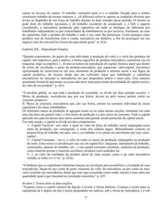 outras na lavoura do senhor. O trabalho voluntário para si e o trabalho forçado para o senhor
constituem trabalho da mesma natureza. (...)A diferença refere-se apenas as condições diversas que
levam ao dispêndio de sua força de trabalho durante as duas metades desse período. O mesmo se
pode dizer do trabalho necessário e do trabalho excedente do assalariado. (...) Sob o aspecto
considerado, a mercadoria produzida pelo capitalista em nada se distingue da elaborada por
trabalhador independente ou por comunidades de trabalhadores ou por escravos. Entretanto, no caso
do capitalista, todo o produto do trabalho e todo o seu valor lhe pertencem. Como qualquer outro
produtor tem de transformar com a venda, mercadoria em dinheiro, a fim de prosseguir em seu
negócio; tem de convertê-la à forma de equivalente geral.” p. 412s

Capítulo XX – Reprodução Simples.

“Quando examinamos, do ponto de vista individual, a produção do valor e o valor dos produtos do
capital, não importava, para a análise, a forma específica do produto-mercadoria, consistisse ela em
máquinas, trigo ou espelhos. (...)Como se tratava da reprodução do capital, bastava supor que dentro
da esfera da circulação, a parte do produto-mercadoria, que representa valor-capital, encontrava
oportunidade de reconverter-se em seus elementos de produção e retornar assim a sua figura de
capital produtivo, do mesmo modo que era suficiente supor que trabalhador e capitalista
encontravam no mercado as mercadorias em que despendem salário e mais-valia. Essa maneira
puramente formal de apresentar as coisas não serve mais para estudo da totalidade do capital social e
do valor de seu produto.” p. 421s

“O produto global, ou seja toda a produção da sociedade, se divide em duas grandes secções: I.
Meios de produção, mercadorias que por sua forma, devem ou pelo menos podem entrar no
consumo produtivo.
II. Meios de consumo, mercadorias que, por sua forma, entram no consumo individual da classe
capitalista e da classe trabalhadora.
Os diferentes ramos de produção se agregam numa ou na outra dessas secções, formando em cada
uma das duas um grande ramo, o dos meios de produção e o dos meios de consumo. Todo o capital
aplicado em cada um desses dois ramos constitui uma grande secção particular do capital social.
Em cada secção, o capital se divide em dois componentes:
    1- Capital Variável - em valor, é igual ao valor da força de trabalho social empregada nesse
    ramo de produção, por conseguinte, à soma dos salários pagos. Materialmente consiste na
    própria força de trabalho em ação, isto é, no trabalho vivo, posto em movimento por esse valor-
    capital.
    2- Capital Constante - isto é, o valor de todos os meios de produção empregados na produção
    do ramo. Estes meios se dividem por sua vez em capital fixo: máquinas, instrumento de trabalho,
    construções, animais de trabalho, etc. ; e em capital constante circulante: materiais de produção,
    como matérias-primas e materiais auxiliares, produtos semi-acabados etc.
    3- (...)o valor da totalidade do produto anual de cada secção, como o de cada mercadoria
    isolada, se reduz a c+v+m.” p. 422ss

“O dinheiro que os capitalistas industriais lançam na circulação para possibilitar a circulação de suas
mercadorias, façam-no por conta da parte constante do valor da mercadoria ou por conta da mais
valia existente nas mercadorias, desde que esta seja consumida como renda, retorna a suas mãos em
quantidade igual a que lançaram na circulação monetária.” p. 429

do item 3. Trocas entre as duas secções
“Vejamos como o capital variável da Secção I reverte à forma dinheiro. Começa a existir para os
capitalistas de I, depois de eles o terem despendido em salários, sob a forma de mercadoria, e é sob

                                                  91
 