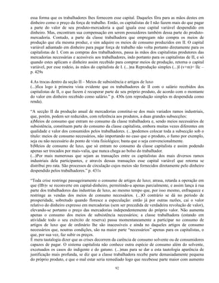 essa forma que os trabalhadores lhes fornecem esse capital. Daqueles fôra para as mãos destes em
dinheiro como o preço da força de trabalho. Então, os capitalistas de I não fazem mais do que pagar
a parte do valor de seu produto-mercadoria a qual iguala esse capital variável despendido em
dinheiro. Mas, encontram sua compensação em serem possuidores também dessa parte do produto-
mercadoria. Contudo, a parte da classe trabalhadora que empregam não compra os meios de
produção que ela mesma produz, e sim adquire os meios de consumo produzidos em II. O capital
variável adiantado em dinheiro para pagar força de trabalho não volta portanto diretamente para os
capitalistas de I. Com as compras dos trabalhadores, passa às mãos dos capitalistas produtores das
mercadorias necessárias e acessíveis aos trabalhadores, indo portanto para os capitalistas de II, e só
quando estes aplicam o dinheiro assim recebido para comprar meios de produção, retorna o capital
variável, por esse rodeio, às mãos do capitalista de I. (...)na Reprodução simples (...)I (v+m)= IIc –
p. 429s

4.As trocas dentro da seção II – Meios de subsistência e artigos de luxo
(...)fica logo à primeira vista evidente que os trabalhadores de II com o salário recebidos dos
capitalistas de II, o que fazem é recuperar parte de seu próprio produto, de acordo com o montante
do valor em dinheiro recebido como salário.” p. 430s (em reprodução simples m despendida como
renda).

“A secção II da produção anual de mercadorias constitui-se dos mais variados ramos industriais,
que, porém, podem ser reduzidos, com referência aos produtos, a duas grandes subsecções:
a)Meios de consumo que entram no consumo da classe trabalhadora e, sendo meios necessários de
subsistência, constituem parte do consumo da classe capitalista, embora muitas vezes diferentes em
qualidade e valor dos consumidos pelos trabalhadores. (...)podemos colocar toda a subsecção sob o
título: meios de consumo necessários, não importando no caso que o produto, o fumo por exemplo,
seja ou não necessário do ponto de vista fisiológico; basta que o seja convencionalmente.
b)Meios de consumo de luxo, que só entram no consumo da classe capitalista e assim podendo
apenas ser trocados por mais-valia, que nunca chega ao bolso do trabalhador.
(...)Por mais numerosas que sejam as transações entre os capitalistas dos mais diversos ramos
industriais dela participantes, e através dessas transações esse capital variável que retorna se
distribui pro rata. São processos de circulação cujos meios são fornecidos diretamente pelo dinheiro
despendido pelos trabalhadores.” p. 431s

“Toda crise restringe passageiramente o consumo de artigos de luxo; atrasa, retarda a operação em
que (IIb)v se reconverte em capital-dinheiro, permitindo-a apenas parcialmente, e assim lança à rua
parte dos trabalhadores das industrias de luxo, ao mesmo tempo que, por isso mesmo, enfraquece e
restringe as vendas dos meios de consumo necessários. (...)O contrário se dá no período de
prosperidade, sobretudo quando floresce a especulação: então já por outras razões, cai o valor
relativo do dinheiro expresso em mercadorias (sem ser precedida de verdadeira revolução de valor),
elevando-se portanto o preço das mercadorias independentemente do próprio valor. Não aumenta
apenas o consumo dos meios de subsistência necessários; a classe trabalhadora (estando em
atividade todo o seu exército de reserva) passa momentaneamente a participar no consumo de
artigos de luxo que de ordinário lhe são inacessíveis e ainda no daqueles artigos de consumo
necessários que, noutras condições, são na maior parte “necessários” apenas para os capitalistas, o
que, por sua vez, faz subir os preços.
É mera tautalogia dizer que as crises decorrem da carência de consumo solvente ou de consumidores
capazes de pagar. O sistema capitalista não conhece outra espécie de consumo além do solvente,
excetuados os casos do indigente e do gatuno. (...)mas para se dar a esta tautologia aparência de
justificação mais profunda, se diz que a classe trabalhadora recebe parte demasiadamente pequena
do próprio produto, e que o mal estar seria remediado logo que recebesse parte maior com aumento

                                                 92
 