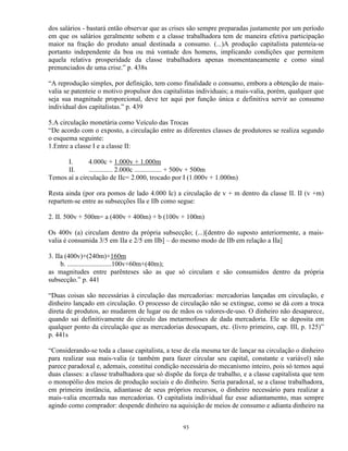 dos salários - bastará então observar que as crises são sempre preparadas justamente por um período
em que os salários geralmente sobem e a classe trabalhadora tem de maneira efetiva participação
maior na fração do produto anual destinada a consumo. (...)A produção capitalista patenteia-se
portanto independente da boa ou má vontade dos homens, implicando condições que permitem
aquela relativa prosperidade da classe trabalhadora apenas momentaneamente e como sinal
prenunciados de uma crise.” p. 438s

“A reprodução simples, por definição, tem como finalidade o consumo, embora a obtenção de mais-
valia se patenteie o motivo propulsor dos capitalistas individuais; a mais-valia, porém, qualquer que
seja sua magnitude proporcional, deve ter aqui por função única e definitiva servir ao consumo
individual dos capitalistas.” p. 439

5.A circulação monetária como Veículo das Trocas
“De acordo com o exposto, a circulação entre as diferentes classes de produtores se realiza segundo
o esquema seguinte:
1.Entre a classe I e a classe II:

      I.      4.000c + 1.000v + 1.000m
      II.     .............. 2.000c ................ + 500v + 500m
Temos aí a circulação de IIc= 2.000, trocado por I (1.000v + 1.000m)

Resta ainda (por ora pomos de lado 4.000 Ic) a circulação de v + m dentro da classe II. II (v +m)
repartem-se entre as subsecções IIa e IIb como segue:

2. II. 500v + 500m= a (400v + 400m) + b (100v + 100m)

Os 400v (a) circulam dentro da própria subsecção; (...)[dentro do suposto anteriormente, a mais-
valia é consumida 3/5 em IIa e 2/5 em IIb] – do mesmo modo de IIb em relação a IIa]

3. IIa (400v)+(240m)+160m
     b. ..........................100v+60m+(40m);
as magnitudes entre parênteses são as que só circulam e são consumidos dentro da própria
subsecção.” p. 441

“Duas coisas são necessárias à circulação das mercadorias: mercadorias lançadas em circulação, e
dinheiro lançado em circulação. O processo de circulação não se extingue, como se dá com a troca
direta de produtos, ao mudarem de lugar ou de mãos os valores-de-uso. O dinheiro não desaparece,
quando sai definitivamente do circulo das metarmofoses de dada mercadoria. Ele se deposita em
qualquer ponto da circulação que as mercadorias desocupam, etc. (livro primeiro, cap. III, p. 125)”
p. 441s

“Considerando-se toda a classe capitalista, a tese de ela mesma ter de lançar na circulação o dinheiro
para realizar sua mais-valia (e também para fazer circular seu capital, constante e variável) não
parece paradoxal e, ademais, constitui condição necessária do mecanismo inteiro, pois só temos aqui
duas classes: a classe trabalhadora que só dispõe da força de trabalho, e a classe capitalista que tem
o monopólio dos meios de produção sociais e do dinheiro. Seria paradoxal, se a classe trabalhadora,
em primeira instância, adiantasse de seus próprios recursos, o dinheiro necessário para realizar a
mais-valia encerrada nas mercadorias. O capitalista individual faz esse adiantamento, mas sempre
agindo como comprador: despende dinheiro na aquisição de meios de consumo e adianta dinheiro na


                                                 93
 