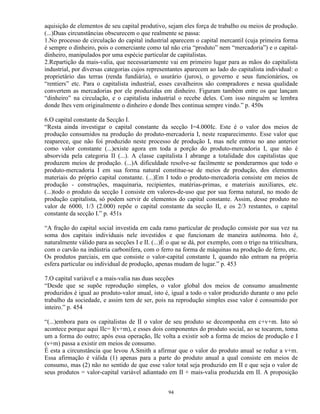 aquisição de elementos de seu capital produtivo, sejam eles força de trabalho ou meios de produção.
(...)Duas circunstâncias obscurecem o que realmente se passa:
1.No processo de circulação do capital industrial aparecem o capital mercantil (cuja primeira forma
é sempre o dinheiro, pois o comerciante como tal não cria “produto” nem “mercadoria”) e o capital-
dinheiro, manipulados por uma espécie particular de capitalistas.
2.Repartição da mais-valia, que necessariamente vai em primeiro lugar para as mãos do capitalista
industrial, por diversas categorias cujos representantes aparecem ao lado do capitalista individual: o
proprietário das terras (renda fundiária), o usurário (juros), o governo e seus funcionários, os
“rentiers” etc. Para o capitalista industrial, esses cavalheiros são compradores e nessa qualidade
convertem as mercadorias por ele produzidas em dinheiro. Figuram também entre os que lançam
“dinheiro” na circulação, e o capitalista industrial o recebe deles. Com isso ninguém se lembra
donde lhes vem originalmente o dinheiro e donde lhes continua sempre vindo.” p. 450s

6.O capital constante da Secção I.
“Resta ainda investigar o capital constante da secção I=4.000Ic. Este é o valor dos meios de
produção consumidos na produção do produto-mercadoria I, neste reaparecimento. Esse valor que
reaparece, que não foi produzido neste processo de produção I, mas nele entrou no ano anterior
como valor constante (...)existe agora em toda a porção do produto-mercadoria I, que não é
absorvida pela categoria II (...). A classe capitalista I abrange a totalidade dos capitalistas que
produzem meios de produção. (...)A dificuldade resolve-se facilmente se ponderarmos que todo o
produto-mercadoria I em sua forma natural constitue-se de meios de produção, dos elementos
materiais do próprio capital constante. (...)Em I todo o produto-mercadoria consiste em meios de
produção - construções, maquinaria, recipientes, matérias-primas, e materiais auxiliares, etc.
(...)todo o produto da secção I consiste em valores-de-uso que por sua forma natural, no modo de
produção capitalista, só podem servir de elementos do capital constante. Assim, desse produto no
valor de 6000, 1/3 (2.000) repõe o capital constante da secção II, e os 2/3 restantes, o capital
constante da secção I.” p. 451s

“A fração do capital social investida em cada ramo particular de produção consiste por sua vez na
soma dos capitais individuais nele investidos e que funcionam de maneira autônoma. Isto é,
naturalmente válido para as secções I e II. (...)É o que se dá, por exemplo, com o trigo na triticultura,
com o carvão na indústria carbonífera, com o ferro na forma de máquinas na produção de ferro, etc.
Os produtos parciais, em que consiste o valor-capital constante I, quando não entram na própria
esfera particular ou individual de produção, apenas mudam de lugar.” p. 453

7.O capital variável e a mais-valia nas duas secções
“Desde que se supõe reprodução simples, o valor global dos meios de consumo anualmente
produzidos é igual ao produto-valor anual, isto é, igual a todo o valor produzido durante o ano pelo
trabalho da sociedade, e assim tem de ser, pois na reprodução simples esse valor é consumido por
inteiro.” p. 454

“(...)embora para os capitalistas de II o valor de seu produto se decomponha em c+v+m. Isto só
acontece porque aqui IIc= I(v+m), e esses dois componentes do produto social, ao se tocarem, toma
um a forma do outro; após essa operação, IIc volta a existir sob a forma de meios de produção e I
(v+m) passa a existir em meios de consumo.
É esta a circunstância que levou A.Smith a afirmar que o valor do produto anual se reduz a v+m.
Essa afirmação é válida (1) apenas para a parte do produto anual a qual consiste em meios de
consumo, mas (2) não no sentido de que esse valor total seja produzido em II e que seja o valor de
seus produtos = valor-capital variável adiantado em II + mais-valia produzida em II. A proposição


                                                   94
 