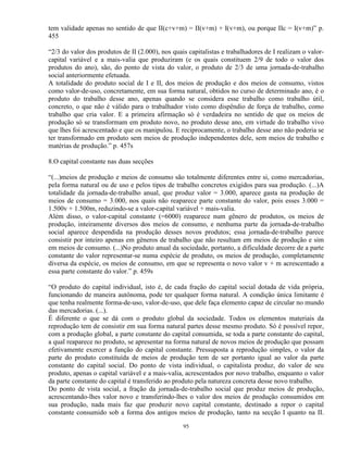 tem validade apenas no sentido de que II(c+v+m) = II(v+m) + I(v+m), ou porque IIc = I(v+m)” p.
455

“2/3 do valor dos produtos de II (2.000), nos quais capitalistas e trabalhadores de I realizam o valor-
capital variável e a mais-valia que produziram (e os quais constituem 2/9 de todo o valor dos
produtos do ano), são, do ponto de vista do valor, o produto de 2/3 de uma jornada-de-trabalho
social anteriormente efetuada.
A totalidade do produto social de I e II, dos meios de produção e dos meios de consumo, vistos
como valor-de-uso, concretamente, em sua forma natural, obtidos no curso de determinado ano, é o
produto do trabalho desse ano, apenas quando se considera esse trabalho como trabalho útil,
concreto, o que não é válido para o trabalhador visto como dispêndio de força de trabalho, como
trabalho que cria valor. E a primeira afirmação só é verdadeira no sentido de que os meios de
produção só se transformam em produto novo, no produto desse ano, em virtude do trabalho vivo
que lhes foi acrescentado e que os manipulou. E reciprocamente, o trabalho desse ano não poderia se
ter transformado em produto sem meios de produção independentes dele, sem meios de trabalho e
matérias de produção.” p. 457s

8.O capital constante nas duas secções

“(...)meios de produção e meios de consumo são totalmente diferentes entre si, como mercadorias,
pela forma natural ou de uso e pelos tipos de trabalho concretos exigidos para sua produção. (...)A
totalidade da jornada-de-trabalho anual, que produz valor = 3.000, aparece gasta na produção de
meios de consumo = 3.000, nos quais não reaparece parte constante do valor, pois esses 3.000 =
1.500v + 1.500m, reduzindo-se a valor-capital variável + mais-valia.
Além disso, o valor-capital constante (=6000) reaparece num gênero de produtos, os meios de
produção, inteiramente diversos dos meios de consumo, e nenhuma parte da jornada-de-trabalho
social aparece despendida na produção desses novos produtos; essa jornada-de-trabalho parece
consistir por inteiro apenas em gêneros de trabalho que não resultam em meios de produção e sim
em meios de consumo. (...)No produto anual da sociedade, portanto, a dificuldade decorre de a parte
constante do valor representar-se numa espécie de produto, os meios de produção, completamente
diversa da espécie, os meios de consumo, em que se representa o novo valor v + m acrescentado a
essa parte constante do valor.” p. 459s

“O produto do capital individual, isto é, de cada fração do capital social dotada de vida própria,
funcionando de maneira autônoma, pode ter qualquer forma natural. A condição única limitante é
que tenha realmente forma-de-uso, valor-de-uso, que dele faça elemento capaz de circular no mundo
das mercadorias. (...).
É diferente o que se dá com o produto global da sociedade. Todos os elementos materiais da
reprodução tem de consistir em sua forma natural partes desse mesmo produto. Só é possível repor,
com a produção global, a parte constante do capital consumida, se toda a parte constante do capital,
a qual reaparece no produto, se apresentar na forma natural de novos meios de produção que possam
efetivamente exercer a função do capital constante. Pressuposta a reprodução simples, o valor da
parte do produto constituída de meios de produção tem de ser portanto igual ao valor da parte
constante do capital social. Do ponto de vista individual, o capitalista produz, do valor de seu
produto, apenas o capital variável e a mais-valia, acrescentados por novo trabalho, enquanto o valor
da parte constante do capital é transferido ao produto pela natureza concreta desse novo trabalho.
Do ponto de vista social, a fração da jornada-de-trabalho social que produz meios de produção,
acrescentando-lhes valor novo e transferindo-lhes o valor dos meios de produção consumidos em
sua produção, nada mais faz que produzir novo capital constante, destinado a repor o capital
constante consumido sob a forma dos antigos meios de produção, tanto na secção I quanto na II.

                                                  95
 