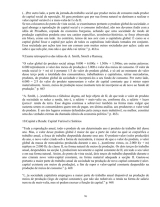 (...)Por outro lado, a parte da jornada-de-trabalho social que produz meios de consumo nada produz
do capital social de reposição. Só gera produtos que por sua forma natural se destinam a realizar o
valor capital variável e a mais-valia de I e de II.
Se nos colocamos do ponto de vista social, se examinamos portanto o produto global da sociedade, o
qual abrange a reprodução do capital social e o consumo individual, não nos devemos iludir com a
idéia de Proudhon, copiada da economia burguesa, achando que uma sociedade de modo de
produção capitalista perderia esse seu caráter específico, econômico-histórico, se fosse observada
em bloco, como um todo. Ao contrário, temos de nos avir com o capitalista global. É como se o
capital global fosse o capital por ações de todos os capitalistas individuais tomados em conjunto.
Essa sociedade por ações tem isso em comum com muitas outras sociedades por ações: cada um
sabe o que nela põe, mas não o que dela vai retirar.” p. 461ss

9.Exame retrospectivo das idéias de A. Smith, Storch e Ramsay.

“O valor global do produto social atinge 9.000 = 6.000c + 1.500v + 1.500m; em outras palavras:
6.000 reproduzem o valor dos meios de produção e 3.000 o valor dos meios de consumo. O valor da
renda social (v + m) só é portanto 1/3 do valor do produto global, e só até ao montante do valor
desse terço pode a totalidade dos consumidores, trabalhadores e capitalistas, retirar mercadorias,
produtos, do produto global da sociedade e incorporá-los a seu fundo de consumo. Por outro lado,
6.000 = 2/3 do valor do produto representam o valor do capital constante que é mister repor
materialmente. Assim, meios de produção nesse montante tem de incorporar-se de novo ao fundo de
produção.” p. 463

“A. Smith, (...)estabeleceu o fabuloso dogma, até hoje objeto de fé, de que todo o valor do produto
da sociedade se reduz a renda, isto é, a salário + mais-valia ou, conforme diz, a salário + lucro
(juros)+ renda da terra. Esse dogma continua a sobreviver também na forma mais vulgar que
sustenta serem os consumidores quem tem de pagar, em última análise, aos produtores o valor total
do produto. É um dos lugares comuns defendidos pela crença mais inabalável, ou melhor, constitui
uma das verdades eternas da chamada ciência da economia política.” p. 463s

10.Capital e Renda: Capital Variável e Salários

“Toda a reprodução anual, todo o produto de um determinado ano é produto de trabalho útil desse
ano. Mas, o valor desse produto global é maior do que a parte do valor na qual se corporifica o
trabalho anual, a força de trabalho despendida durante esse ano. O produto-valor (valor produzido)
do ano, o novo valor criado sob a forma de mercadoria, é menor do que o valor do produto, o valor
global da massa de mercadorias produzida durante o ano. (...)conforme vimos, os 2.000 I(v + m)
repõem os 2.000 IIc da classe II, na forma natural de meios de produção. Os dois terços do trabalho
anual, despendidos na secção I, produziram novamente o capital constante de II, em todo o seu valor
e em sua forma natural. Assim, do ponto de vista social, dois terços do trabalho dependido durante o
ano criaram novo valor-capital constante, na forma material adequada a secção II. Gastou-se
portanto a maior parte do trabalho anual da sociedade na produção de novo capital constante (valor-
capital existente em meios de produção), a fim de repor o valor-capital constante despendido na
produção de meios de consumo.” p. 468

“(...)a sociedade capitalista empregava a maior parte do trabalho anual disponível na produção de
meios de produção (logo de capital constante), que não são redutíveis a renda na forma de salário
nem na de mais-valia, mas só podem exercer a função de capital.” p. 468



                                                  96
 