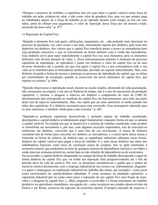 “Durante o processo de trabalho, o capitalista tem em suas mãos o capital variável como força de
trabalho em ação, criadora de valor, e não como valor de grandeza fixa, uma vez que sempre paga
ao trabalhador depois de a força de trabalho já ter operado durante certo tempo, já tem em suas
mãos, antes de efetuar esse pagamento, o valor de reposição dessa força por ela mesma criado,
acrescido de mais-valia.” p. 477

11.Reposição do Capital Fixo

“Quando o elemento fixo está gasto, edificações, maquinaria, etc. , não podendo mais funcionar no
processo de produção, seu valor existe a seu lado, inteiramente reposto por dinheiro, pela soma dos
depósitos em dinheiro, dos valores que o capital fixo transferiu pouco a pouco às mercadorias para
cuja produção concorreu, e que se converteram na forma dinheiro com a venda das mercadorias.
Esse dinheiro serve para repor materialmente o capital fixo (ou seus elementos, pois os elementos
diferentes tem diversa duração de vida). (...)Esse entesouramento portanto é elemento do processo
capitalista de reprodução, ao reproduzir e juntar em dinheiro o valor do capital fixo ou de seus
diversos elementos até a ocasião em que está gasto o capital fixo e por conseqüência todo o seu
valor já se transferiu para as mercadorias produzidas, devendo ser reposto materialmente. Mas, esse
dinheiro só perde a forma de tesouro e participa no processo de reprodução do capital, que se efetua
por intermediário da circulação, quando se reconverte em novos elementos do capital fixo, que
repõem os extintos.” p. 480s

“Quando observamos a reprodução anual, mesmo na escala simples, abstraindo de toda acumulação,
não começamos na origem; é um ano na fluência do tempo, não é o ano de nascimento da produção
capitalista. (...)Assim, o desgaste a repor-se em dinheiro e componente do valor de 2.000 IIc
absolutamente não corresponde ao montante do capital fixo em funcionamento, pois todo ano parte
deste tem de repor-se materialmente. Mas, isto supõe que em anos anteriores se tenha juntado nas
mãos dos capitalistas II o dinheiro necessário para essa conversão. Esse pressuposto admitido para
os anos anteriores, é também válido para o ano corrente.” p. 483

“Supondo-se produção capitalista desenvolvida e portanto regime de trabalho assalariado,
desempenha o capital-dinheiro evidentemente papel fundamental, enquanto forma em que se adianta
o capital variável. Na medida em que se desenvolve o sistema de trabalho assalariado, todo produto
se transforma em mercadoria e, por isso, com algumas exceções importantes, tem de converter-se
totalmente em dinheiro, conversão que é uma fase de seu movimento. A massa de dinheiro
circulante tem de bastar para converter em dinheiro as mercadorias, e a maior parte dessa massa é
fornecida na forma de salários, de dinheiro que os capitalistas industriais adiantam como forma-
dinheiro do capital variável para pagar a força de trabalho. E o mais desse dinheiro nas mãos dos
trabalhadores funciona como meio de circulação (meio de compra). Isto se opõe totalmente à
economia natural, que predomina na base de qualquer sistema de dependência (inclusive servidão) e
ainda mais nas comunas primitivas, nestas haja ou não relações de dependência ou de escravatura.
Na escravidão, o capital-dinheiro despendido na compra da força de trabalho desempenha o papel de
forma dinheiro do capital fixo que vai tendo sua reposição feita progressivamente até o fim do
período ativo de vida do escravo. Por isso, os atenienses consideravam o ganho que o senhor de
escravos retirava diretamente, com o emprego industrial de seu escravo ou, indiretamente, alugando-
o a quem o empregasse ou exploração industrial (no trabalho das minas, por exemplo) - como juros
(mais amortização) do capital-dinheiro adiantado. É como acontece na produção capitalista: o
capitalista industrial põe na conta como juros e reposição de seu capital fixo uma fração da mais-
valia e o desgaste do capital fixo. (...)Mas, enquanto a escravidão é a forma dominante do trabalho
produtivo na agricultura, manufatura, navegação etc., como acontecia nos estados desenvolvidos da
Grécia e em Roma, conserva ela aspectos da economia natural. O próprio mercado de escravos é

                                                97
 