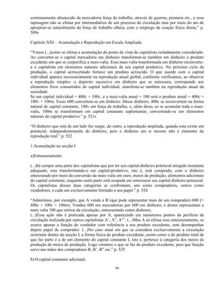 continuamente abastecido da mercadoria força de trabalho, através de guerras, pirataria etc., e essa
rapinagem não se efetua por intermediários de um processo de circulação mas por meio do ato de
apropriar-se naturalmente da força de trabalho alheia, com o emprego de coação física direta.” p.
509s

Capítulo XXI – Acumulação e Reprodução em Escala Ampliada.

“Vimos (...)como se efetua a acumulação do ponto de vista do capitalista isoladamente considerado.
Ao converter-se o capital mercadoria em dinheiro transformar-se também em dinheiro o produto
excedente em que se corporifica a mais-valia. Essa mais-valia transformada em dinheiro reconverte-
a o capitalista em elementos naturais adicionais de seu capital produtivo. No próximo ciclo da
produção, o capital acrescentado fornece um produto acrescido. O que sucede com o capital
individual aparece necessariamente na reprodução anual global, conforme verificamos, ao observar
a reprodução simples: o depósito sucessivo em dinheiro que se entesoura, corresponde aos
elementos fixos consumidos do capital individual, manifesta-se também na reprodução anual da
sociedade.
Se um capital individual = 400c + 100v, e a mais-valia anual = 100 será o produto anual = 400c +
100v + 100m. Esses 600 convertem-se em dinheiro. Desse dinheiro, 400c se reconvertem na forma
natural de capital constante, 100v em força de trabalho, e, além disso, se se acumular toda a mais-
valia, 100m se transformam em capital constante suplementar, convertendo-se em elementos
naturais do capital produtivo.” p. 521s

“O dinheiro que está de um lado faz surgir, do outro, a reprodução ampliada, quando esta existe em
potencial, independentemente do dinheiro, pois o dinheiro em si mesmo não é elemento da
reprodução real.” p. 522

1.Acumulação na secção I

a)Entesouramento

(...)há sempre uma parte dos capitalistas que por ter seu capital-dinheiro potencial atingido montante
adequado, esta transformando-o em capital-produtivo, isto é, está comprado, com o dinheiro
entesourado por meio da conversão da mais-valia em ouro, meios de produção, elementos adicionais
do capital constante, enquanto outra parte está ocupada em entesourar seu capital-dinheiro potencial.
Os capitalistas dessas duas categorias se confrontam, uns como compradores, outros como
vendedores, e cada um exclusivamente limitado a seu papel.” p. 524

“Admitimos, por exemplo, que A venda a B (que pode representar mais de um comprador) 600 (=
400c + 100v + 100m). Vendeu 600 em mercadorias por 600 em dinheiro, e destes representam a
mais valia 100 que retirou da circulação, entesourando como dinheiro;
(...)Essa ação não é praticada apenas por A, aparecendo em numerosos pontos da periferia da
circulação realizada por outros capitalistas A’, A”, A”’. (...)Mas A só efetua esse entesouramento, se
exerce apenas a função de vendedor com referência a seu produto excedente, sem desempenhar
depois papel de comprador. (...)No caso atual em que se considera exclusivamente a circulação
ocorrente dentro da secção I, a forma física do produto excedente, assim como a do produto total de
que faz parte é a de um elemento do capital constante I, isto é, pertence à categoria dos meios de
produção de meios de produção. Logo veremos o que se faz do produto excedente, para que função
serve nas mãos dos compradores B, B’, B” etc.” p. 525

b) O capital constante adicional.

                                                 98
 
