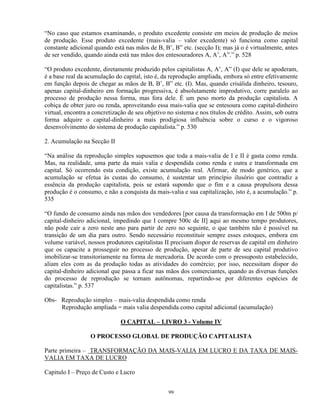 “No caso que estamos examinando, o produto excedente consiste em meios de produção de meios
de produção. Esse produto excedente (mais-valia – valor excedente) só funciona como capital
constante adicional quando está nas mãos de B, B’, B” etc. (secção I); mas já o é virtualmente, antes
de ser vendido, quando ainda está nas mãos dos entesouradores A, A’, A”.” p. 528

“O produto excedente, diretamente produzido pelos capitalistas A, A’, A” (I) que dele se apoderam,
é a base real da acumulação do capital, isto é, da reprodução ampliada, embora só entre efetivamente
em função depois de chegar as mãos de B, B’, B” etc. (I). Mas, quando crisálida dinheiro, tesouro,
apenas capital-dinheiro em formação progressiva, é absolutamente improdutivo, corre paralelo ao
processo de produção nessa forma, mas fora dele. É um peso morto da produção capitalista. A
cobiça de obter juro ou renda, aproveitando essa mais-valia que se entesoura como capital-dinheiro
virtual, encontra a concretização de seu objetivo no sistema e nos títulos de crédito. Assim, sob outra
forma adquire o capital-dinheiro a mais prodigiosa influência sobre o curso e o vigoroso
desenvolvimento do sistema de produção capitalista.” p. 530

2. Acumulação na Secção II

“Na análise da reprodução simples supusemos que toda a mais-valia de I e II é gasta como renda.
Mas, na realidade, uma parte da mais valia e despendida como renda e outra e transformada em
capital. Só ocorrendo esta condição, existe acumulação real. Afirmar, de modo genérico, que a
acumulação se efetua às custas do consumo, é sustentar um princípio ilusório que contradiz a
essência da produção capitalista, pois se estará supondo que o fim e a causa propulsora dessa
produção é o consumo, e não a conquista da mais-valia e sua capitalização, isto é, a acumulação.” p.
535

“O fundo de consumo ainda nas mãos dos vendedores [por causa da transformação em I de 500m p/
capital-dinheiro adicional, impedindo que I compre 500c de II] aqui ao mesmo tempo produtores,
não pode cair a zero neste ano para partir de zero no seguinte, o que também não é possível na
transição de um dia para outro. Sendo necessário reconstituir sempre esses estoques, embora em
volume variável, nossos produtores capitalistas II precisam dispor de reservas de capital em dinheiro
que os capacite a prosseguir no processo de produção, apesar de parte de seu capital produtivo
imobilizar-se transitoriamente na forma de mercadoria. De acordo com o pressuposto estabelecido,
aliam eles com as da produção todas as atividades do comércio; por isso, necessitam dispor do
capital-dinheiro adicional que passa a ficar nas mãos dos comerciantes, quando as diversas funções
do processo de reprodução se tornam autônomas, repartindo-se por diferentes espécies de
capitalistas.” p. 537

Obs- Reprodução simples – mais-valia despendida como renda
     Reprodução ampliada = mais valia despendida como capital adicional (acumulação)

                              O CAPITAL – LIVRO 3 - Volume IV

                  O PROCESSO GLOBAL DE PRODUÇÃO CAPITALISTA

Parte primeira – TRANSFORMAÇÃO DA MAIS-VALIA EM LUCRO E DA TAXA DE MAIS-
VALIA EM TAXA DE LUCRO

Capitulo I – Preço de Custo e Lucro


                                                  99
 