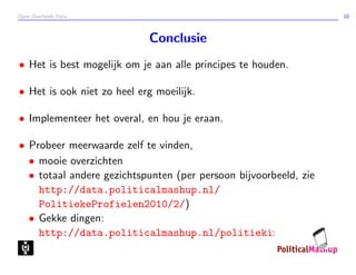Open Overheids Data 10
Conclusie
• Het is best mogelijk om je aan alle principes te houden.
• Het is ook niet zo heel erg moeilijk.
• Implementeer het overal, en hou je eraan.
• Probeer meerwaarde zelf te vinden,
• mooie overzichten
• totaal andere gezichtspunten (per persoon bijvoorbeeld, zie
http://data.politicalmashup.nl/
PolitiekeProfielen2010/2/)
• Gekke dingen:
http://data.politicalmashup.nl/politiekinzicht/
 