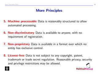 Open Overheids Data 6
More Principles
5. Machine processable Data is reasonably structured to allow
automated processing.
6. Non-discriminatory Data is available to anyone, with no
requirement of registration.
7. Non-proprietary Data is available in a format over which no
entity has exclusive control.
8. License-free Data is not subject to any copyright, patent,
trademark or trade secret regulation. Reasonable privacy, security
and privilege restrictions may be allowed.
 