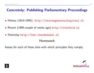 Open Overheids Data 8
Concretely: Publishing Parliamentary Proceedings
• History (1814-1995): http://statengeneraaldigitaal.nl
• Recent (1995-couple of weeks ago) http://overheid.nl
• Yesterday http://www.tweedekamer.nl
Homework
Assess for each of these sites with which principles they comply.
 