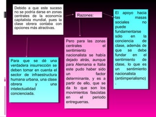 Debido a que este suceso no se podría darse en zonas centrales de la economía capitalista mundial, pues la clase obrera contaba con opciones más atractivas. Para que se dé una verdadera insurrección se deben tomar en cuenta el sector de infraestructura humana urbana, una clase obrera y una intelectualidad concienciada. Razones: El apoyo hacia las masas sociales no puede fundamentarse sólo en la conciencia de clase, además de que se debe fundar en el sentimiento de clase, lo que es un sentimiento nacionalista (antiimperialismo). Pero para las zonas centrales el sentimiento nacionalista se había dejado atrás, aunque para Alemania e Italia este pudo haber sido un factor determinante, y es a partir de ello, que se da lo que son los movimientos fascistas en el periodo entreguerras. 