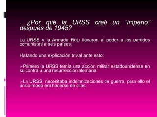 d   ¿Por qué la URSS creó un “imperio” después de 1945? La URSS y la Armada Roja llevaron al poder a los partidos comunistas a seis países. Hallando una explicación trivial ante esto: Primero la URSS temía una acción militar estadounidense en su contra u una resurrección alemana. La URSS, necesitaba indemnizaciones de guerra, para ello el único modo era hacerse de ellas. 