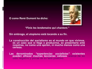 O como René Dumont ha dicho: “ Finis les lendemains qui chantent.” Sin embrago, el utopismo está tocando a su fin. La construcción del socialismo en el mundo en que vivimos, es un caso que si llega a producirse, se presentaría ante nosotros, no como una opción, ni mucho menos como una certeza. Las denominadas  “experiencias socialistas”  existentes pueden ofrecer muchas lecciones valiosas  acerca de su lado negativo y pocas de su lado positivo. 