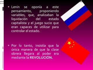 Lenin se oponía a este pensamiento, proponiendo variables, que, analizaban la liquidación del estado capitalista y el juego sucio que eran capaces de utilizar para controlar el estado. Por lo tanto, insistía que la única manera de que la clase obrera llegara al poder era mediante la  REVOLUCIÓN. Lenin se opon í a a este pensamiento, proponiendo variables, que, analizaban la liquidaci ó n del estado capitalista y el juego sucio que eran capaces de utilizar para controlar el estado. Por lo tanto insistía que la única manera de que la clase obrera llegara al poder era mediante la revolución.  