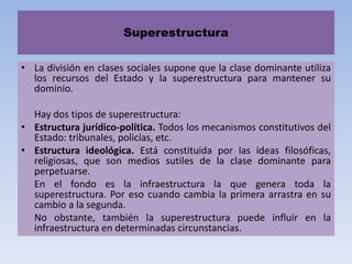 Superestructura
• La división en clases sociales supone que la clase dominante utiliza
los recursos del Estado y la superestructura para mantener su
dominio.
Hay dos tipos de superestructura:
• Estructura jurídico-política. Todos los mecanismos constitutivos del
Estado: tribunales, policías, etc.
• Estructura ideológica. Está constituida por las ideas filosóficas,
religiosas, que son medios sutiles de la clase dominante para
perpetuarse.
En el fondo es la infraestructura la que genera toda la
superestructura. Por eso cuando cambia la primera arrastra en su
cambio a la segunda.
No obstante, también la superestructura puede influir en la
infraestructura en determinadas circunstancias.
 