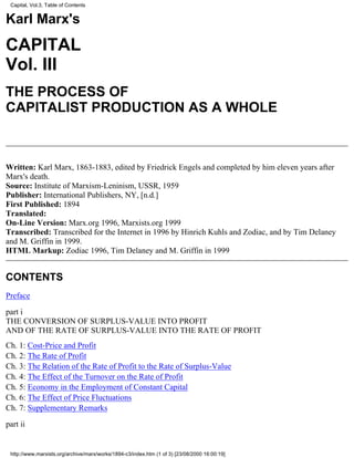 Capital, Vol.3, Table of Contents


Karl Marx's
CAPITAL
Vol. III
THE PROCESS OF
CAPITALIST PRODUCTION AS A WHOLE



Written: Karl Marx, 1863-1883, edited by Friedrick Engels and completed by him eleven years after
Marx's death.
Source: Institute of Marxism-Leninism, USSR, 1959
Publisher: International Publishers, NY, [n.d.]
First Published: 1894
Translated:
On-Line Version: Marx.org 1996, Marxists.org 1999
Transcribed: Transcribed for the Internet in 1996 by Hinrich Kuhls and Zodiac, and by Tim Delaney
and M. Griffin in 1999.
HTML Markup: Zodiac 1996, Tim Delaney and M. Griffin in 1999


CONTENTS
Preface

part i
THE CONVERSION OF SURPLUS-VALUE INTO PROFIT
AND OF THE RATE OF SURPLUS-VALUE INTO THE RATE OF PROFIT
Ch. 1: Cost-Price and Profit
Ch. 2: The Rate of Profit
Ch. 3: The Relation of the Rate of Profit to the Rate of Surplus-Value
Ch. 4: The Effect of the Turnover on the Rate of Profit
Ch. 5: Economy in the Employment of Constant Capital
Ch. 6: The Effect of Price Fluctuations
Ch. 7: Supplementary Remarks

part ii


 http://www.marxists.org/archive/marx/works/1894-c3/index.htm (1 of 3) [23/08/2000 16:00:19]
 