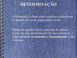 DETERMINAÇÃO
 A economia é a base sobre a qual se estabelecem
os demais níveis da organização social
 Dentro do quadro teórico marxista de análise
social, há uma determinação da base estrutural, a
infra-estrutura: a economia é determinante e não
o inverso.
 