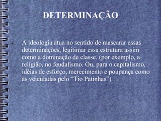 DETERMINAÇÃO
 A ideologia atua no sentido de mascarar essas
determinações, legitimar essa estrutura assim
como a dominação de classe. (por exemplo, a
religião, no feudalismo. Ou, para o capitalismo,
idéias de esforço, merecimento e poupança como
as veiculadas pelo “Tio Patinhas”)
 