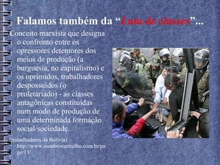 Falamos também da “Luta de classes”...
Conceito marxista que designa
o confronto entre os
opressores detentores dos
meios de produção (a
burguesia, no capitalismo) e
os oprimidos, trabalhadores
despossuídos (o
proletariado) - as classes
antagônicas constituídas
num modo de produção de
uma determinada formação
social/sociedade.
(trabalhadores da Bolívia)
http://www.outubrovermelho.com.br/pa
ge/13/
 