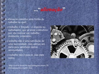 ...“alienação”
A alienação constitui uma forma de
trabalho na qual:
- o trabalho é forçado - é imposto ao
trabalhador, que se sente contrafeito
por não realizar um trabalho
realmente voluntário;
- o trabalho não é uma satisfação de
uma necessidade, mas apenas um
meio para satisfazer outras
necessidades;
- o trabalho não é para si, mas para
outro;
-
.http://www.marxists.org/portugues/marx/18
44/manuscritos/cap01.htm
 