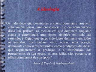 A ideologia
“Os indivíduos que constituem a classe dominante possuem,
entre outras coisas, uma consciência, e é em conseqüência
disso que pensam; na medida em que dominam enquanto
classe e determinam uma época histórica em toda sua
extensão, é lógico que esses indivíduos dominem em todos
os sentidos, que tenham, entre outras, uma posição
dominante como seres pensantes, como produtores de idéias,
que regulamentem a produção e a distribuição dos
pensamentos de sua época; as suas idéias são, portanto, as
idéias dominantes de sua época”
Marx & Engels, A ideologia alemã
 