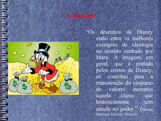 A ideologia
“Os desenhos da Disney
estão entre os melhores
exemplos de ideologia
no sentido cunhado por
Marx. A imagem, em
geral, que é pintada
pelos contos da Disney,
só contribui para a
manutenção do conjunto
de valores inerentes
àquela classe que
historicamente tem
estado no poder.” (Marlon
Henrique Teixeira, filósofo)
 