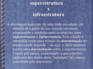 superestrutura
x
infraestrutura
A abordagem marxista de uma dada sociedade, irá
entendê-la a partir de seu aspecto estrutural,
examinando e estabelecendo as relações entre
superestrutura e infraestrutura. Esta relação é
entendida como uma relação de determinação da
primeira pela segunda – ou seja: a infra estrutura
exerce uma determinação sobre a superestrutura.
Vamos por partes, examinando o que constitui
cada uma das partes desta “estrutura” tal como é
concebida pelo marxismo:
 