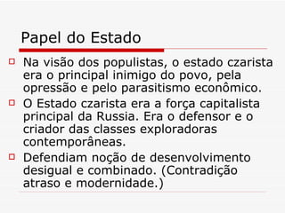 Papel do Estado Na visão dos populistas, o estado czarista era o principal inimigo do povo, pela opressão e pelo parasitismo econômico. O Estado czarista era a força capitalista principal da Russia. Era o defensor e o criador das classes exploradoras contemporâneas. Defendiam noção de desenvolvimento desigual e combinado. (Contradição atraso e modernidade.) 