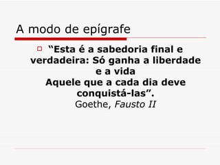 A modo de epígrafe “ Esta é a sabedoria final e verdadeira: Só ganha a liberdade e a vida Aquele que a cada dia deve conquistá-las”. Goethe,  Fausto II 