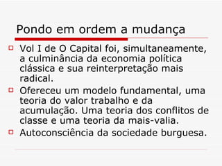 Pondo em ordem a mudança Vol I de O Capital foi, simultaneamente, a culminância da economia política clássica e sua reinterpretação mais radical. Ofereceu um modelo fundamental, uma teoria do valor trabalho e da acumulação. Uma teoria dos conflitos de classe e uma teoria da mais-valia. Autoconsciência da sociedade burguesa. 
