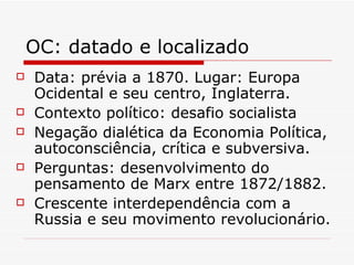 OC: datado e localizado Data: prévia a 1870. Lugar: Europa Ocidental e seu centro, Inglaterra. Contexto político: desafio socialista Negação dialética da Economia Política, autoconsciência, crítica e subversiva. Perguntas: desenvolvimento do pensamento de Marx entre 1872/1882. Crescente interdependência com a Russia e seu movimento revolucionário. 