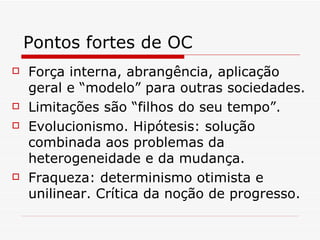 Pontos fortes de OC Força interna, abrangência, aplicação geral e “modelo” para outras sociedades. Limitações são “filhos do seu tempo”. Evolucionismo. Hipótesis: solução combinada aos problemas da heterogeneidade e da mudança. Fraqueza: determinismo otimista e unilinear. Crítica da noção de progresso. 