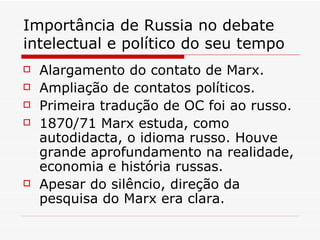 Importância de Russia no debate intelectual e político do seu tempo Alargamento do contato de Marx. Ampliação de contatos políticos. Primeira tradução de OC foi ao russo. 1870/71 Marx estuda, como autodidacta, o idioma russo. Houve grande aprofundamento na realidade, economia e história russas. Apesar do silêncio, direção da pesquisa do Marx era clara. 