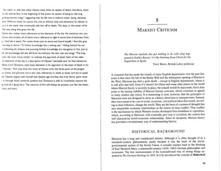 the water or ship that takes Ulysses away when he speaks of death; therefore, water
',es his eternal fate. In the beginning of the poem, he speaks of being an idle king
'lg these barren crags," suggesting that his life now is without water, dying, desolate,
,less. Without water he cannot live, just as without duty and adventure he refuses to
,ut it is the water that continually sails him off to death. The duty, or the water of his
the very thing that gives him life.
Ilysses also makes many references to the elements of the sky. He mentions rain, sun,
moon, and sunsets, all of which are in reference to light in some kind of darkness. First,
'S, "and vile it were / For some three suns to store and hoard myself, / And this gray
learning in desire / To follow knowledge like a sinking star." Hiding behind the sun
'lt following his dreams and pursuing further knowledge are repugnant to him. Just as
fall, his knowledge will also fall from his memory. He also uses the image "The long
mes; the slow moon climbs" to indicate the approach of death. Each of the refer-
to elements of the sky is a description of Ulysses' inevitable end, his final adventure.
Ifred, Lord Tennyson used many elements in his approach to the topic of death in his
"Ulysses." Not only does the voice of Ulysses echo the three parts of the Jungian
'W, anima, and persona, but it also uses references to death as water and sky to speak
lth. Ulysses argues with himself that despite age and fate, the truly heroic spirit never
( is through these universal symbols that Tennyson is able to completely capture the
Jig soul of a dying hero. The memory of him will always be present, just like the water,
loon, and stars.
5
MARXIST CRITICISM
The Marxist analysis has got nothing to do with what hap-
pened in Stalin's Russia: it's like blaming Jesus Christfor the
Inquisition in Spain.
TONY BENN, British Labor politician
A comment that has made the rounds of many English departments over the past few
years is that since the fall of the Berlin Wall and the subsequent opening of Russia to
the West, Marxism has died a quiet death-except in English departments, where it
is still alive and well. Even if it weren't for China and some other places in the world
where Marxist theory is securely in place, the remark would be inaccurate, but it does
point to the lasting viability of Marxist literary criticism, which continues to appeal
to many readers and critics. It is interesting to note, however, that the principles of
Marxism were not designed to serve as a theory about how to interpret texts. Instead,
they were meant to be a set ofsocial, economic, and political ideas that would, accord-
ing to their followers, change the world. They are the basis of a system ofthought that
sees inequitable economic relationships as the source of class conflict. That conflict
is the mechanism by which Western society developed from feudalism to capitalism,
which, according to Marxism, will eventually give way to socialism, the system that
will characterize world economic relationships. Since its inception, Marxist theory
has provided a revolutionary way of understanding history.
HI,~TORICAL BACKGROUND
.Marxism has a long and complicated history. Although it is often thought of as a
twentieth-century phenomenon, partly because it was the basis of the social-
governmental system of the Soviet Union, it actually reaches back to the thinking
of Karl Heinrich Marx, a nineteenth-century (1818-1883) German philosopher and
economist. The first announcement of his nontraditional way of seeing things ap-
peared in The German Ideology in 1845. In it he introduced the concept of dialectical
79
 