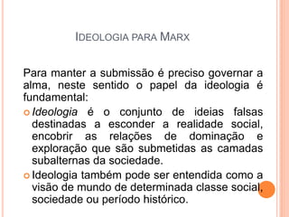 IDEOLOGIA PARA MARX

Para manter a submissão é preciso governar a
alma, neste sentido o papel da ideologia é
fundamental:
 Ideologia é o conjunto de ideias falsas
  destinadas a esconder a realidade social,
  encobrir as relações de dominação e
  exploração que são submetidas as camadas
  subalternas da sociedade.
 Ideologia também pode ser entendida como a
  visão de mundo de determinada classe social,
  sociedade ou período histórico.
 