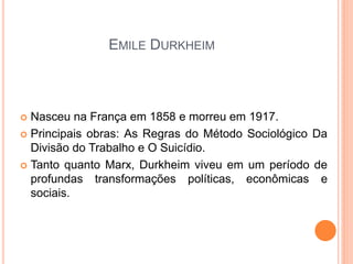 EMILE DURKHEIM



 Nasceu na França em 1858 e morreu em 1917.
 Principais obras: As Regras do Método Sociológico Da
  Divisão do Trabalho e O Suicídio.
 Tanto quanto Marx, Durkheim viveu em um período de
  profundas transformações políticas, econômicas e
  sociais.
 