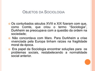 OBJETOS DA SOCIOLOGIA

Os conturbados séculos XVIII e XIX fizeram com que,
 como Comte, que criou o termo “Sociologia”,
 Durkheim se preocupava com a questão da ordem na
 sociedade;
 Não concordava com Marx. Para Durkheim a crise
 vivenciada pela Europa tinham raízes na fragilidade
 moral da época.
 Era papel da Sociologia encontrar soluções para os
 problemas sociais, restabelecendo a normalidade
 social anterior.
 