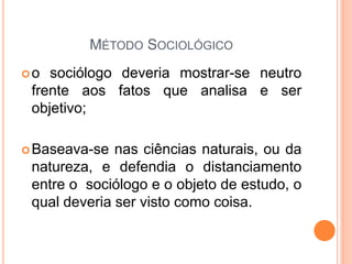 MÉTODO SOCIOLÓGICO
o  sociólogo deveria mostrar-se neutro
 frente aos fatos que analisa e ser
 objetivo;

 Baseava-se  nas ciências naturais, ou da
 natureza, e defendia o distanciamento
 entre o sociólogo e o objeto de estudo, o
 qual deveria ser visto como coisa.
 