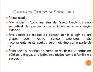 OBJETO DE ESTUDO DA SOCIOLOGIA
 fatos sociais.
 fato social:    "toda maneira de fazer, fixada ou não,
  suscetível de exercer sobre o indivíduo uma coerção
  exterior".
 fato social: os modos de pensar, sentir e agir de um
  grupo,     que      mesmo        sendo      exteriores,   são
  inconscientemente aceitos pelo indivíduo como parte de
  si.
 fatos sociais: normas de como se vestir ou se portar em
  público, a língua, a religião, instituições como a família e a
  escola.
 