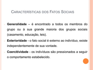 CARACTERÍSTICAS DOS FATOS SOCIAIS


-   Generalidade – é encontrado a todos os membros do
    grupo ou à sua grande maioria dos grupos sociais
    (casamento, educação, leis).
-   Exterioridade - o fato social é externo ao indivíduo, existe
    independentemente de sua vontade.
-   Coercitividade - os indivíduos são pressionados a seguir
    o comportamento estabelecido.
 