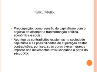 KARL MARX


   Preocupação: compreensão do capitalismo com o
    objetivo de alcançar a transformação política,
    econômica e social.
   Apontou as contradições existentes na sociedade
    capitalista e as possibilidades de superação destas
    contradições, por isso, suas obras tiveram grande
    impacto nos movimentos revolucionários a partir do
    sécuo XIX.
 